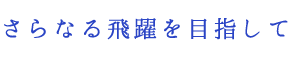 さらなる飛躍を目指して